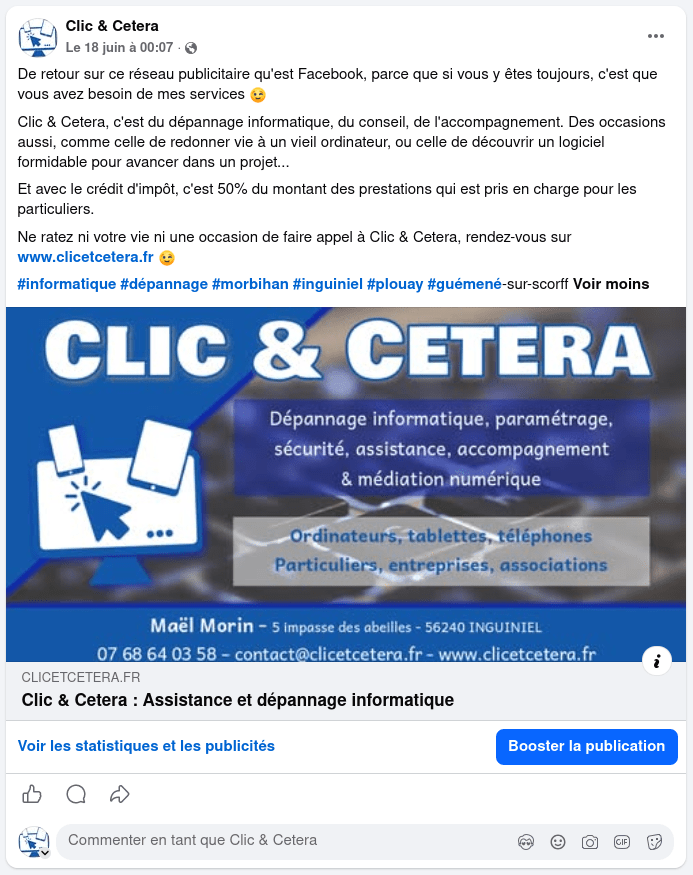 Copie d'écran d'une publication Facebook en date du 18 juin à 00:07 :
De retour sur ce réseau publicitaire qu'est Facebook, parce que si vous y êtes toujours, c'est que vous avez besoin de mes services 😉
Clic & Cetera, c'est du dépannage informatique, du conseil, de l'accompagnement. Des occasions aussi, comme celle de redonner vie à un vieil ordinateur, ou celle de découvrir un logiciel formidable pour avancer dans un projet...
Et avec le crédit d'impôt, c'est 50% du montant des prestations qui est pris en charge pour les particuliers.
Ne ratez ni votre vie ni une occasion de faire appel à Clic & Cetera, rendez-vous sur www.clicetcetera.fr 😉
#informatique #dépannage #morbihan #inguiniel #plouay #guémené-sur-scorff Voir moins

Image d'illustation : le logo et le nom de Clic & Cetera, et les mentions "dépannage informatique, paramétrage, sécurité, assistance, accompagnement & médiation numérique ; Ordinateurs, tablettes, téléphones, Particuliers, entreprises, associations ; Maël Morin - 5 impasse des abeilles - 56240 INGUINIEL 07 68 64 03 58 - contact@clicetcetera.fr - www.clicetcetera.fr"

Voir les statistiques et les publicités ; Booster la publication