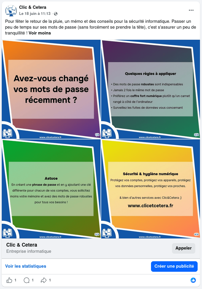 Publication Facebook du 18 juin à 11:13 : Pour fêter le retour de la pluie, un mémo et des conseils pour la sécurité informatique. Passer un peu de temps sur ses mots de passe (sans forcément se prendre la tête), c'est s'assurer un peu de tranquillité ! Voir moins

4 images numérotées de 1 à 4 sont affichées en miniature. Elles ont toutes le même gabarit : format carré, bordées de bleu avec le logo Clic & Cetera en bas à gauche.
Image 1 : Avez-vous changé vos mots de passe récemment ?
Image 2 : Quelques règles à appliquer : Des mots de passe robustes sont indispensables. Jamais 2 fois le même mot de passe. Préférez un coffre fort numérique plutôt qu'un carnet rangé à côté de l'ordinateur. Surveillez les fuites de données vous concernant.
Image 3 : Astuce. En créant une phrase de passe et en y ajoutant une clé différente pour chacun de vos comptes, vous sollicitez moins votre mémoire et avec des mots de passe robustes pour tous vos besoins !
Image 4 : Sécurité et hygiène numérique. Protégez vos comptes, protégez vos appareils, protégez vos données personnelles, protégez vos proches. & bien d'autres services avec Clic&Cetera :) www.clicetcetera.fr

Clic & Cetera, Entreprise informatique, Appeler
Voir les statistiques, Créer une publicité.
