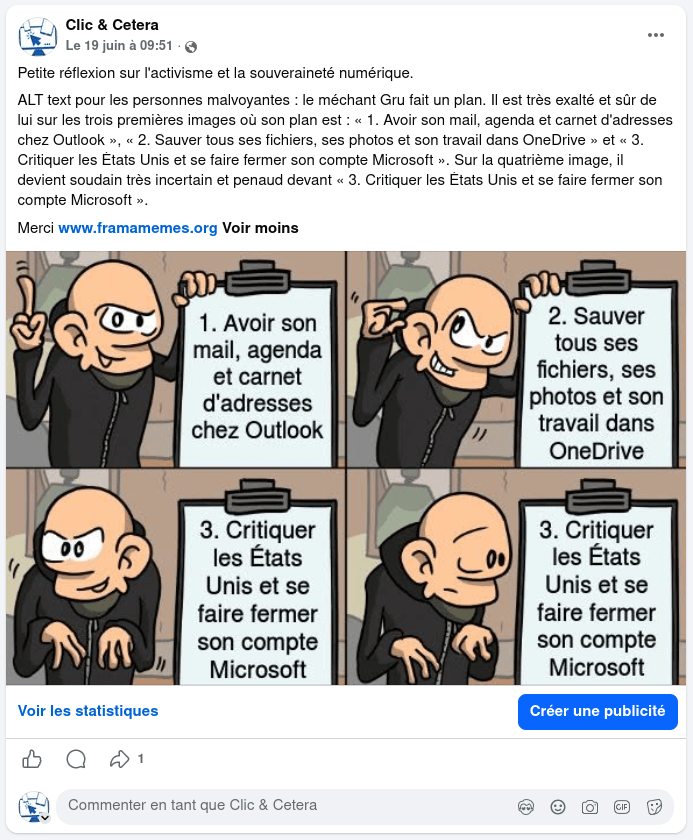 Publication Facebook sur 19 juin à 09:51

Petite réflexion sur l'activisme et la souveraineté numérique.
ALT text pour les personnes malvoyantes : le méchant Gru fait un plan. Il est très exalté et sûr de lui sur les trois premières images où son plan est : « 1. Avoir son mail, agenda et carnet d'adresses chez Outlook », « 2. Sauver tous ses fichiers, ses photos et son travail dans OneDrive » et « 3. Critiquer les États Unis et se faire fermer son compte Microsoft ». Sur la quatrième image, il devient soudain très incertain et penaud devant « 3. Critiquer les États Unis et se faire fermer son compte Microsoft ».
Merci www.framamemes.org